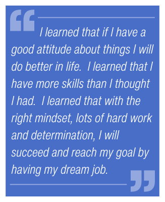 I learned that if I have a good attitude about things I will do better in life. I learned that I have more skills than I thought I had. I learned that with the right mindset, lots of hard work and determination, I will succeed and reach my goal by having my dream job.