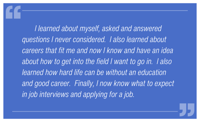 I learned about myself, asked and answered questions I never considered. I also learned about careers that fit me and now I know and have an idea about how to get into the field I want to go in. I also learned how hard life can be without an education and good career. Finally, I now know what to expect in job interviews and applying for a job.