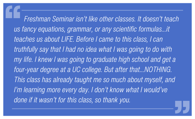 Freshman Seminar isn’t like other classes. It doesn’t teach us fancy equations, grammar, or any scientific formulas… it teaches us about LIFE. Before I came to this class, I can truthfully say that I had no idea what I was going to do with my life. I knew I was going to graduate high school and get a four-year degree at a UC college. But after that … NOTHING. This class has already taught me so much about myself, and I’m learning more every day. I don’t know what I would’ve done if it wasn’t for this class, so thank you.